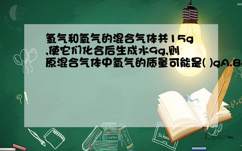 氢气和氧气的混合气体共15g,使它们化合后生成水9g,则原混合气体中氧气的质量可能是( )gA.8g B.9g C10g D.12g