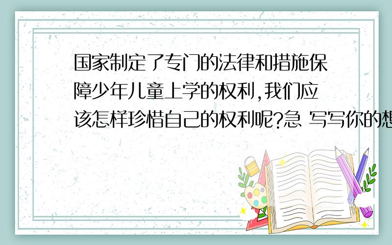 国家制定了专门的法律和措施保障少年儿童上学的权利,我们应该怎样珍惜自己的权利呢?急 写写你的想法吧!今天要 我通过学习品德第四课“我要上学”,认识了国家制定了专门的法律和措施