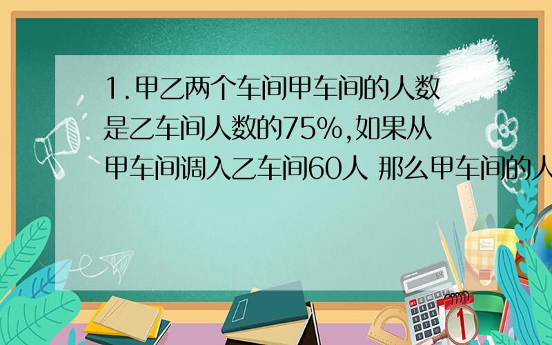 1.甲乙两个车间甲车间的人数是乙车间人数的75%,如果从甲车间调入乙车间60人 那么甲车间的人数是乙车间人数的3分之2 甲乙两车间各有多少人?2.