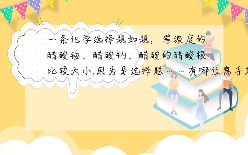 一条化学选择题如题：等浓度的醋酸铵、醋酸钠、醋酸的醋酸根比较大小,因为是选择题……有哪位高手能快速判断吗?详情……谢谢你