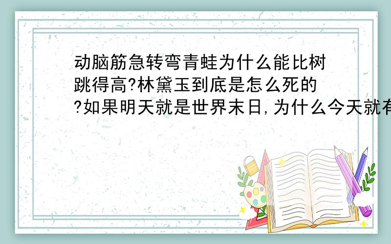 动脑筋急转弯青蛙为什么能比树跳得高?林黛玉到底是怎么死的?如果明天就是世界末日,为什么今天就有人想自杀?小张被关在一间并没有上锁的房间里,可是他使出吃奶的力气也不能把门拉开,