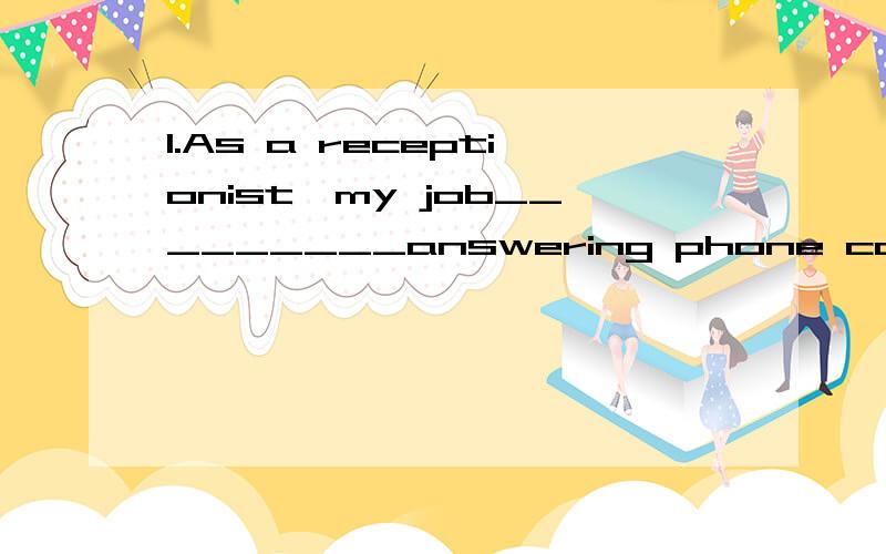 1.As a receptionist,my job_________answering phone calls and offering general information about the company.A.is involved with B.consists of C.requires D.evolves 满分：4 分 2.We'd like to _________a table for five for dinner this evening.A.preser