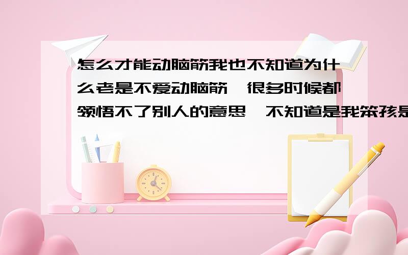 怎么才能动脑筋我也不知道为什么老是不爱动脑筋,很多时候都领悟不了别人的意思,不知道是我笨孩是什么,干活总是盲目的去干,以前的我不是一个细心的人大大咧咧的,不太会想事情,喜欢依