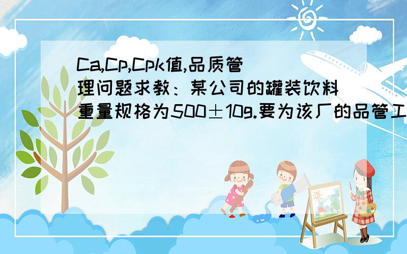 Ca,Cp,Cpk值,品质管理问题求教：某公司的罐装饮料重量规格为500±10g.要为该厂的品管工程师,从制程中实际随机抽样的结果,平均数为503g,标准差为5g.请计算该制程之Ca值、Cp值与Cpk值.