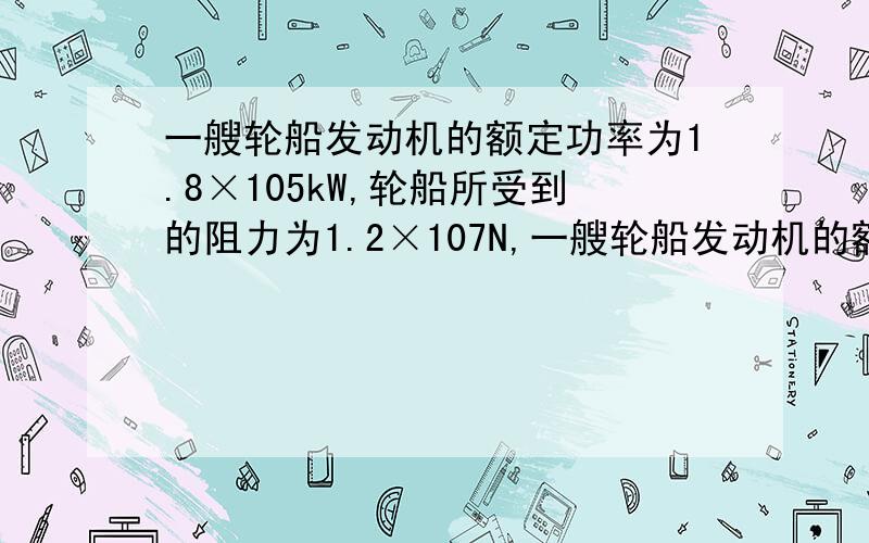 一艘轮船发动机的额定功率为1.8×105kW,轮船所受到的阻力为1.2×107N,一艘轮船发动机的额定功率为1.8×10^5kW,轮船所受到的阻力为1.2x10^7N,轮船航行的最大速度是及此时牵引力大小是计算题,