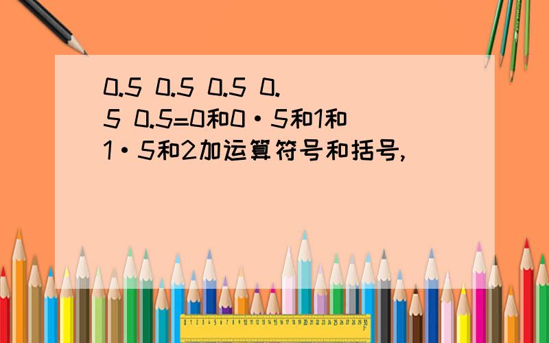 0.5 0.5 0.5 0.5 0.5=0和0·5和1和1·5和2加运算符号和括号,