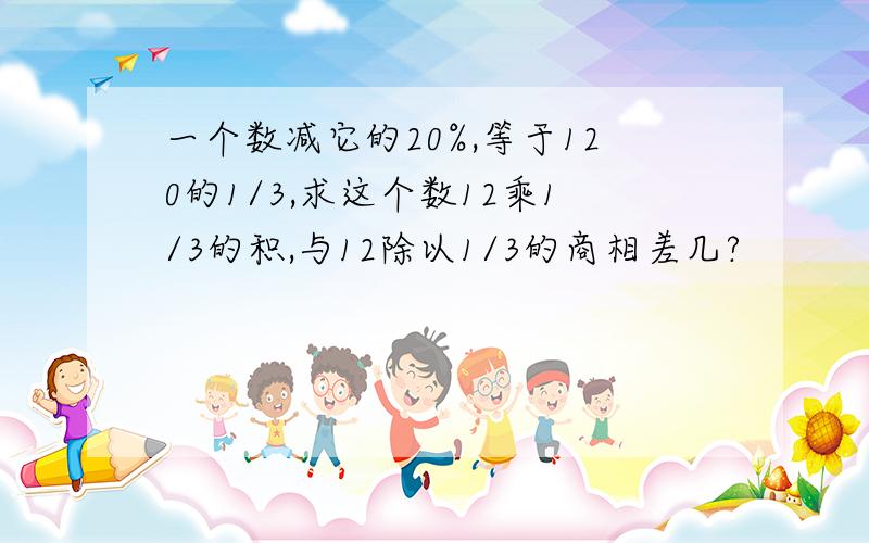 一个数减它的20%,等于120的1/3,求这个数12乘1/3的积,与12除以1/3的商相差几?