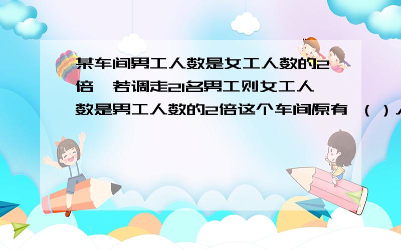 某车间男工人数是女工人数的2倍,若调走21名男工则女工人数是男工人数的2倍这个车间原有 （）人