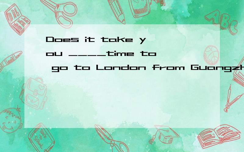 Does it take you ____time to go to London from Guangzhou by air ___by sea?A.as few...as B.much fewer...than C.as less...as D.much less...than请说说你为什么这么选顺便问一下时间是用Little还是few的?