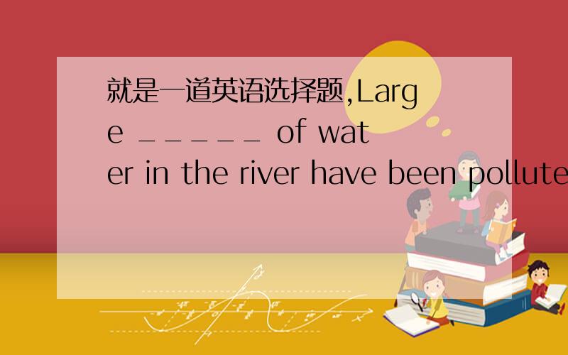 就是一道英语选择题,Large _____ of water in the river have been polluted.Villagers nearby often see dead fish floating on the surface.A.numbers B.quantities C.kinds D.amounts我就是不明白这题,老师说应选B,B比较合适,然后我就