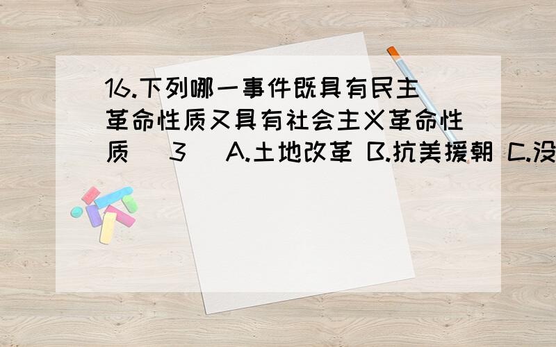 16.下列哪一事件既具有民主革命性质又具有社会主义革命性质( 3 )A.土地改革 B.抗美援朝 C.没收官僚资本 D.三大改造