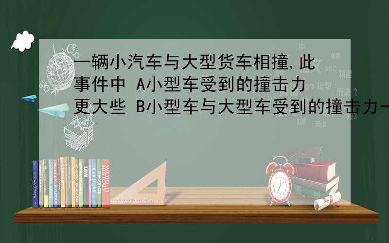 一辆小汽车与大型货车相撞,此事件中 A小型车受到的撞击力更大些 B小型车与大型车受到的撞击力一样大 C撞击力对小型车产生的加速度更大些 D撞击力对两辆车产生的加速度一样大