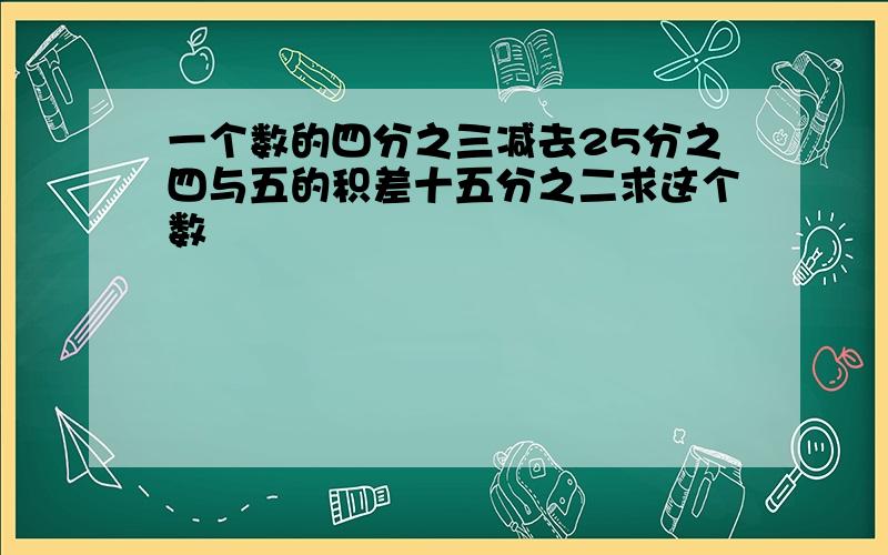 一个数的四分之三减去25分之四与五的积差十五分之二求这个数