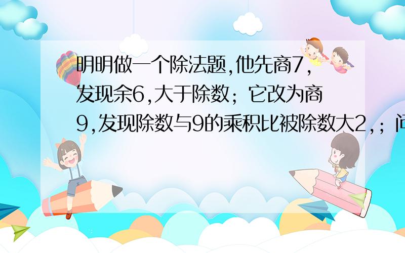 明明做一个除法题,他先商7,发现余6,大于除数；它改为商9,发现除数与9的乘积比被除数大2,；问除数是（ ）,被除数是（ ） 商是（ ）余数是（ ）