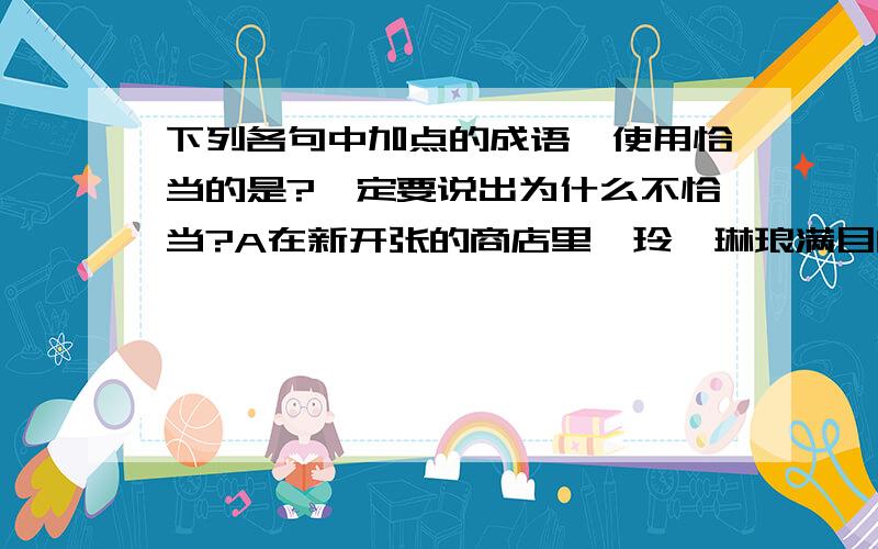 下列各句中加点的成语,使用恰当的是?一定要说出为什么不恰当?A在新开张的商店里,玲、琳琅满目的化妆品,《尽善尽美》的时装,五彩缤纷的饰物,真叫人《目不暇接》B苏凤麒以他惊人的天才