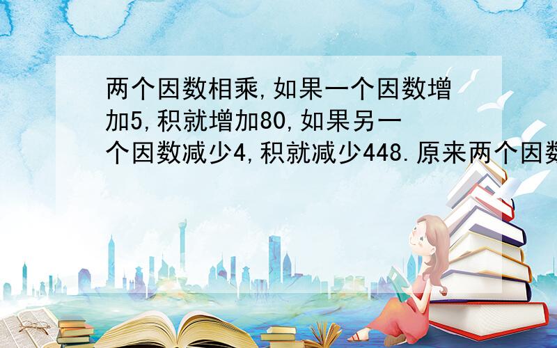 两个因数相乘,如果一个因数增加5,积就增加80,如果另一个因数减少4,积就减少448.原来两个因数的积是多少?同上,这是四年级的题,不能列方程.（我会做,可惜我妹听不懂啊,⊙﹏⊙b汗）最好写出