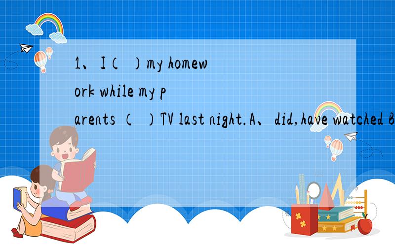 1、I（ ）my homework while my parents （ ）TV last night.A、did,have watched B、was doing,were watchingC、had done,were watching D、 would do,were watching2、English__in Canada ,Australia and NEW zeland as well as America A、speaks B、is