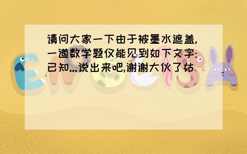 请问大家一下由于被墨水遮盖,一道数学题仅能见到如下文字:已知...说出来吧,谢谢大伙了姑