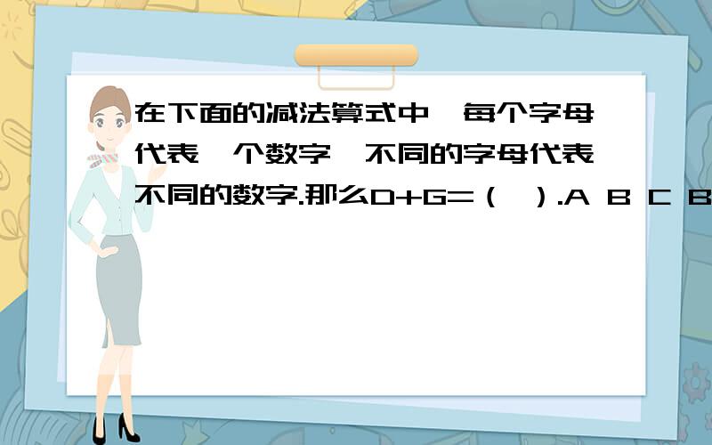 在下面的减法算式中,每个字母代表一个数字,不同的字母代表不同的数字.那么D+G=（ ）.A B C B D E F A G－ E F A G ＋ F F FF F F A B C B D