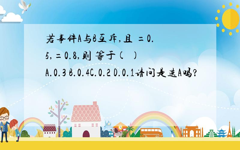 若事件A与B互斥,且 =0.5,=0.8,则 等于( )A.0.3 B.0.4C.0.2 D.0.1请问是选A吗?