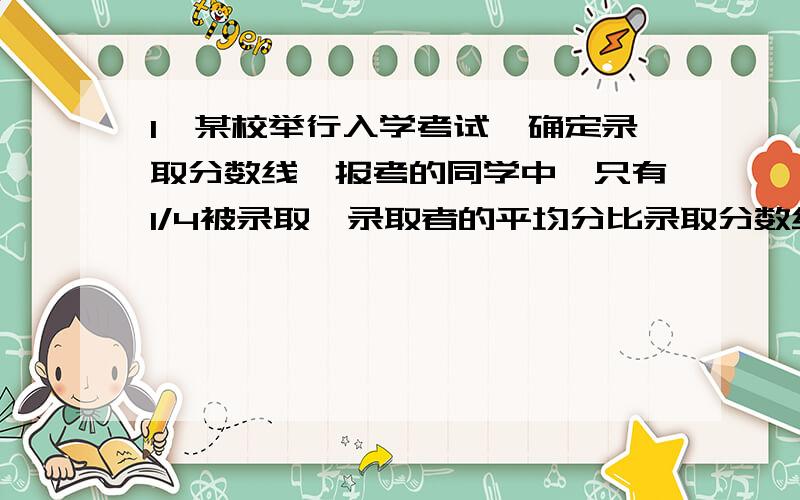 1、某校举行入学考试,确定录取分数线,报考的同学中,只有1/4被录取,录取者的平均分比录取分数线高10分,没有录取的同学平均分比录取分数线低26分.所有考生平均成绩是27分,录取分数线是（