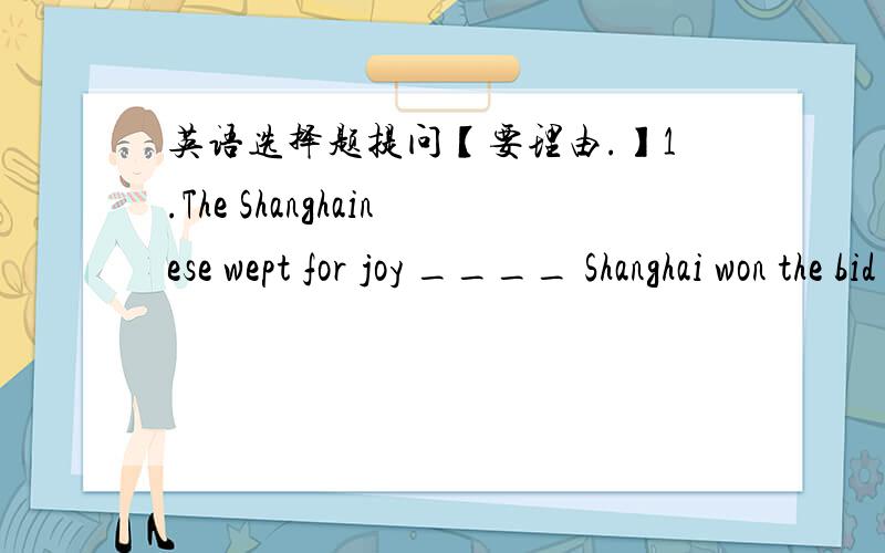 英语选择题提问【要理由.】1.The Shanghainese wept for joy ____ Shanghai won the bid to host the 2010 World Expo.A.the moment B.the moment when C.at the moment D.for the moment2.It ___ Jack and Mary who repaired the broken window the other