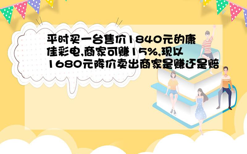 平时买一台售价1840元的康佳彩电,商家可赚15%,现以1680元降价卖出商家是赚还是赔