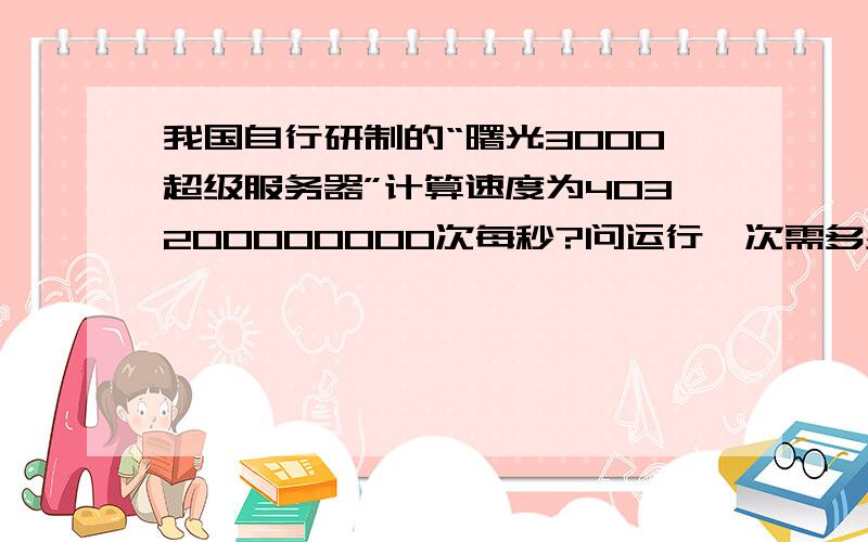 我国自行研制的“曙光3000超级服务器”计算速度为403200000000次每秒?问运行一次需多少秒?用科学计数法