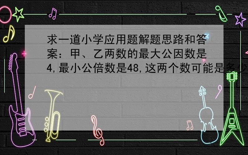 求一道小学应用题解题思路和答案：甲、乙两数的最大公因数是4,最小公倍数是48,这两个数可能是多少?