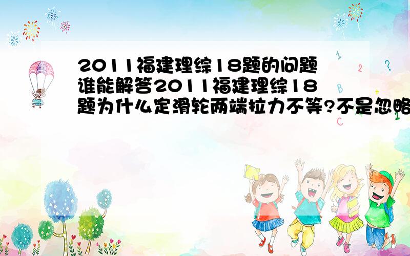 2011福建理综18题的问题谁能解答2011福建理综18题为什么定滑轮两端拉力不等?不是忽略摩擦而且没有相对滑动吗?