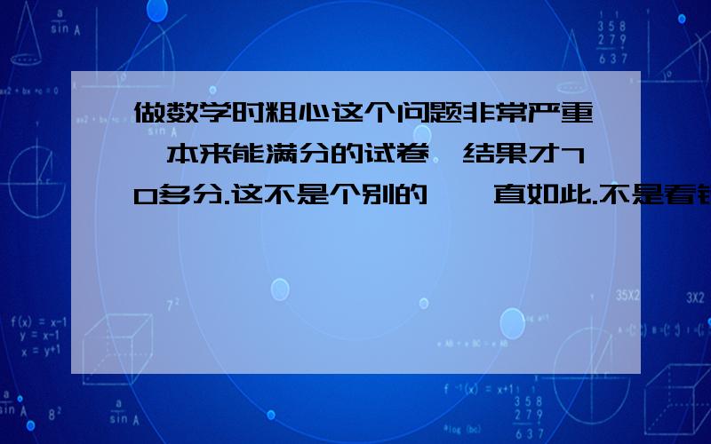 做数学时粗心这个问题非常严重,本来能满分的试卷,结果才70多分.这不是个别的,一直如此.不是看错题,就是写错,连抄都会抄错,笔误非常多.有什么办法能解决这个坏毛病吗?我认为自己检查的