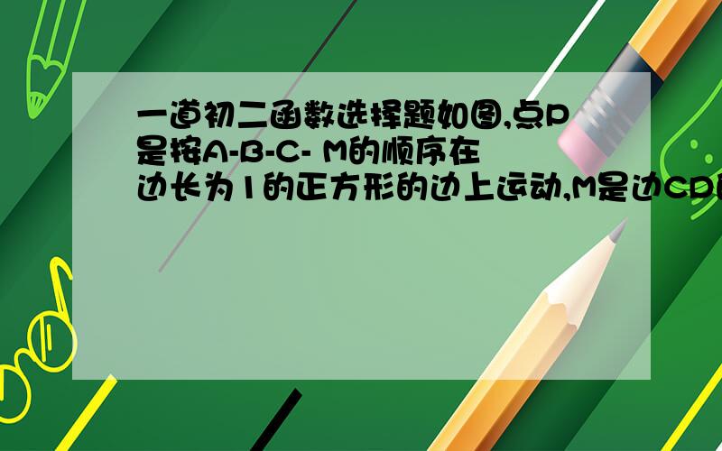 一道初二函数选择题如图,点P是按A-B-C- M的顺序在边长为1的正方形的边上运动,M是边CD的中点,设点P经过的路程为X,△APM的面积为Y,那么Y关于X的函数图像大概是请讲一下原因可以么