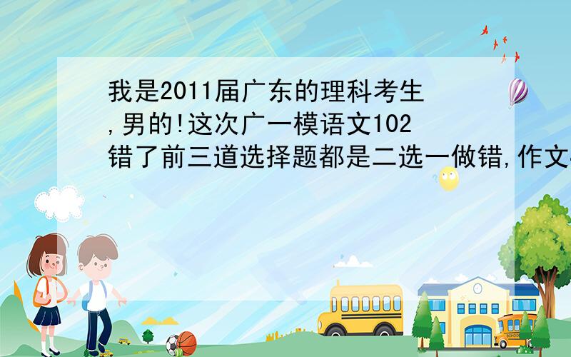 我是2011届广东的理科考生,男的!这次广一模语文102错了前三道选择题都是二选一做错,作文40,数学111英语...我是2011届广东的理科考生,男的!这次广一模语文102错了前三道选择题都是二选一做错