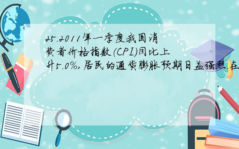 25.2011年一季度我国消费者价格指数（CPI）同比上升5.0%,居民的通货膨胀预期日益强烈.在此情况下,不考虑其他因素,消费者理性的应对措施是：A.增加现期消费 B.提前归还债务C.持有债券 D.增加