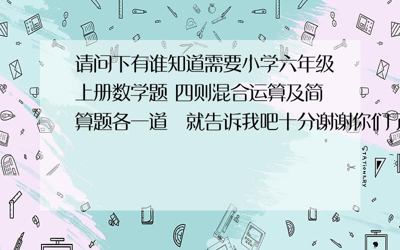 请问下有谁知道需要小学六年级上册数学题 四则混合运算及简算题各一道　就告诉我吧十分谢谢你们了