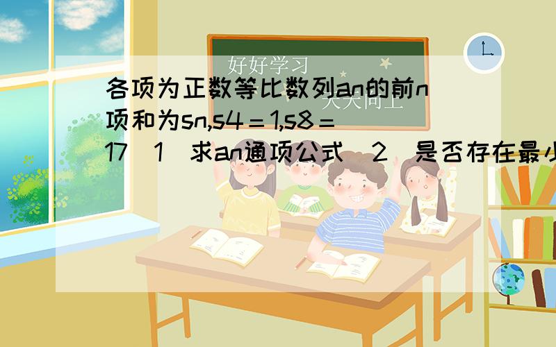 各项为正数等比数列an的前n项和为sn,s4＝1,s8＝17(1)求an通项公式（2）是否存在最小正整数m,使得n≧m时,an＞2011╱15恒成立?若存在求出m,不存在说明理由