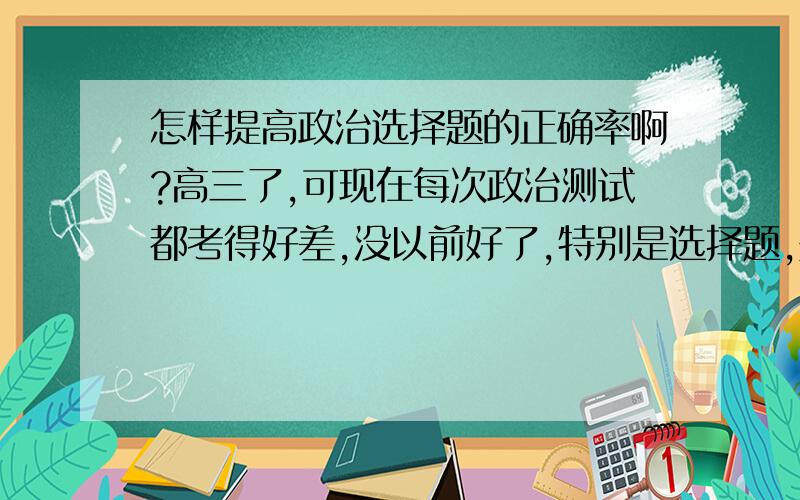 怎样提高政治选择题的正确率啊?高三了,可现在每次政治测试都考得好差,没以前好了,特别是选择题,是主要丢分的地方.怎样才能提高做选择题的正确率呢?帮帮忙~~