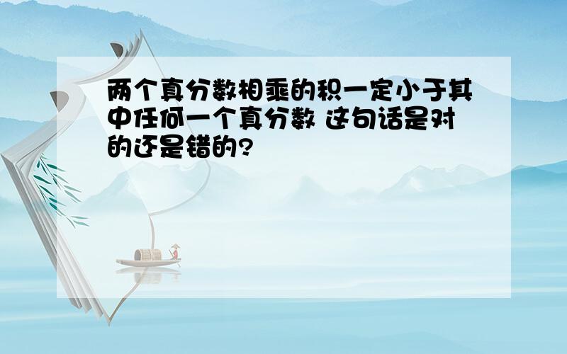 两个真分数相乘的积一定小于其中任何一个真分数 这句话是对的还是错的?