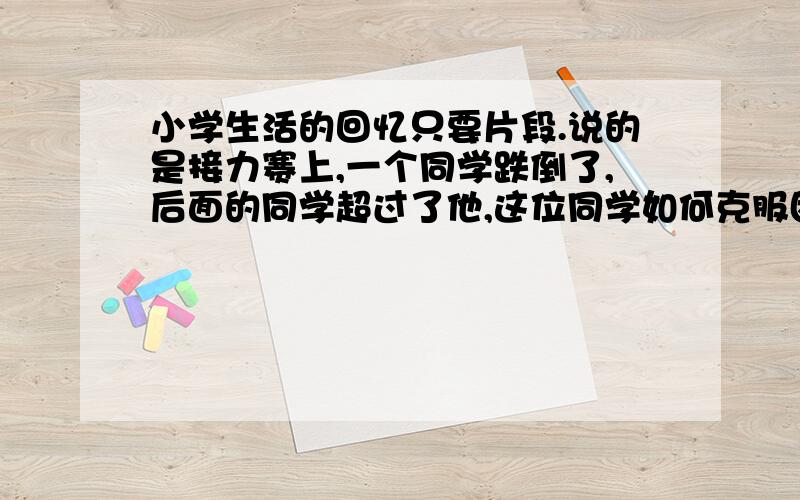 小学生活的回忆只要片段.说的是接力赛上,一个同学跌倒了,后面的同学超过了他,这位同学如何克服困难,超过那位同学.要详写.