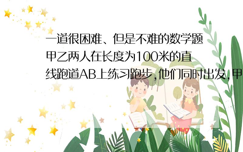 一道很困难、但是不难的数学题甲乙两人在长度为100米的直线跑道AB上练习跑步,他们同时出发,甲从A跑向B,乙的速度是5米/秒、他们出发后多少时间相距45米?