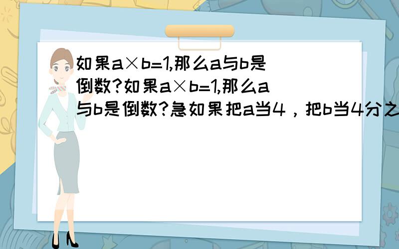 如果a×b=1,那么a与b是倒数?如果a×b=1,那么a与b是倒数?急如果把a当4，把b当4分之1，可以说4与4分之1是倒数，难道不对吗？