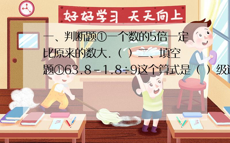 一、判断题①一个数的5倍一定比原来的数大.（ ）二、填空题①63.8-1.8÷9这个算式是（ ）级运算,应先算（ ）级运算,后算低级运算