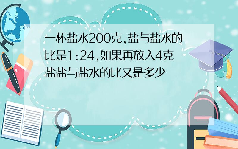 一杯盐水200克,盐与盐水的比是1:24,如果再放入4克盐盐与盐水的比又是多少