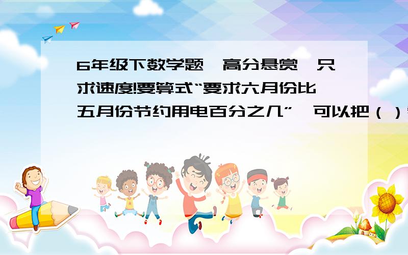 6年级下数学题,高分悬赏,只求速度!要算式“要求六月份比五月份节约用电百分之几”,可以把（）看做单位“1”,就是用（）月份比（）月份节约的用电的度数除以（）月份用电的点的度数.