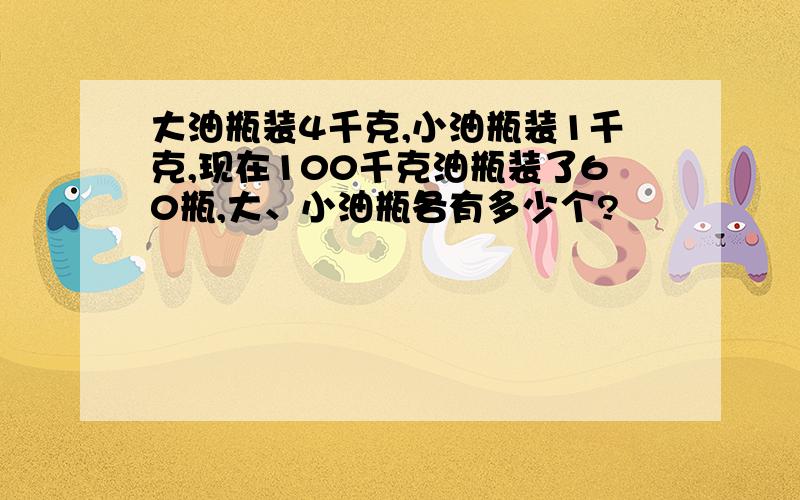 大油瓶装4千克,小油瓶装1千克,现在100千克油瓶装了60瓶,大、小油瓶各有多少个?