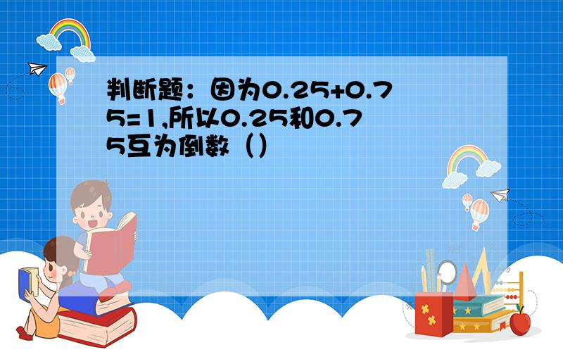 判断题：因为0.25+0.75=1,所以0.25和0.75互为倒数（）