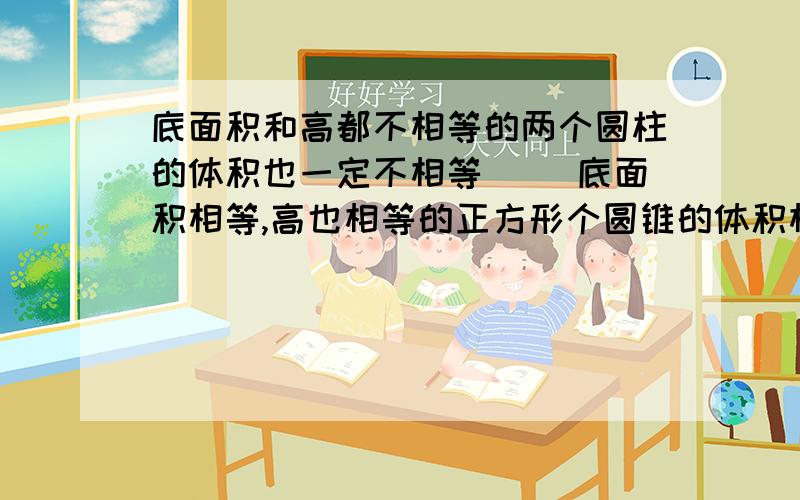 底面积和高都不相等的两个圆柱的体积也一定不相等（ ）底面积相等,高也相等的正方形个圆锥的体积相等（ ）