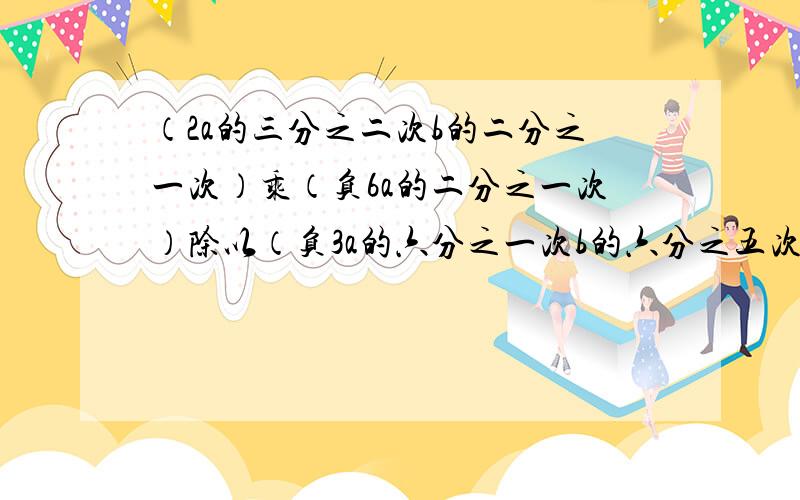 （2a的三分之二次b的二分之一次）乘（负6a的二分之一次）除以（负3a的六分之一次b的六分之五次）化简