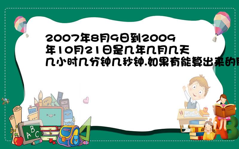 2007年8月9日到2009年10月21日是几年几月几天几小时几分钟几秒钟.如果有能算出来的朋友请帮我一下,我真的很需要