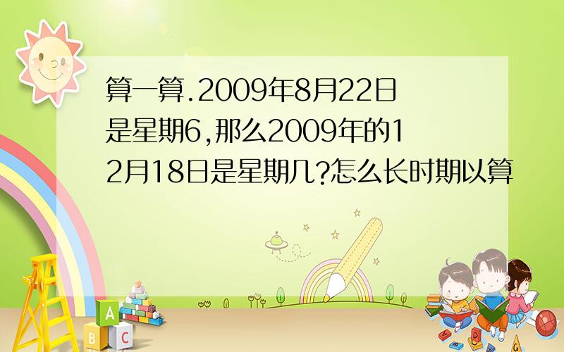 算一算.2009年8月22日是星期6,那么2009年的12月18日是星期几?怎么长时期以算